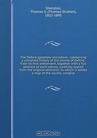 The Oxford gazetteer microform : containing a complete history of the county of Oxford, from its first settlement, together with a full abstract of each census, carefully copied from the original abstracts; to which is added a map of the county, compile