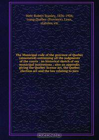 The Municipal code of the province of Quebec (annotated) containing all the judgments of the courts : an historical sketch of our municipal institutions ; also an appendix giving the Quebec license act, the Quebec election act and the law relating to juro