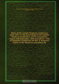 Reply of the Canada Wesleyan Conference June, 1841, to the proceedings of the English Wesleyan Conference and its committees, August and September, 1840 microform : with an appendix, containing the Rev. E. Ryerson