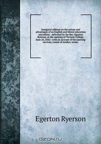 Inaugural address on the nature and advantages of an English and liberal education microform : delivered by the Rev. Egerton Ryerson, at the opening of Victoria College, June 24, 1842 : with an account of the opening services, course of studies, terms