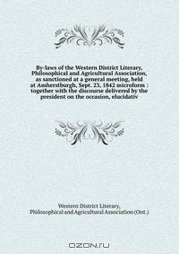 By-laws of the Western District Literary, Philosophical and Agricultural Association, as sanctioned at a general meeting, held at Amherstburgh, Sept. 23, 1842 microform : together with the discourse delivered by the president on the occasion, elucidativ