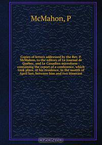Copies of letters addressed by the Rev. P. McMahon, to the editors of Le Journal de Quebec, and Le Canadien microform : containing the report of a conference, which took place, at his residence, in the month of April last, between him and two itinerant