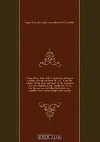 Proceedings had in the Legislature of Upper Canada during the years 1831-2 & 3, on the subject of the lands set apart by His late Most Gracious Majesty, King George the Third, for the purpose of schools microform : together with sundry despatches and do