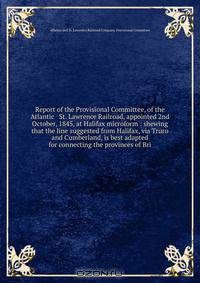 Report of the Provisional Committee, of the Atlantic & St. Lawrence Railroad, appointed 2nd October, 1845, at Halifax microform : shewing that the line suggested from Halifax, via Truro and Cumberland, is best adapted for connecting the provinces of Bri