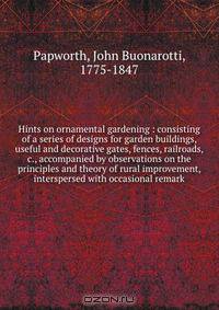 Hints on ornamental gardening : consisting of a series of designs for garden buildings, useful and decorative gates, fences, railroads, &c., accompanied by observations on the principles and theory of rural improvement, interspersed with occasional remark