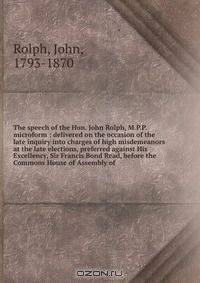 The speech of the Hon. John Rolph, M.P.P. microform : delivered on the occasion of the late inquiry into charges of high misdemeanors at the late elections, preferred against His Excellency, Sir Francis Bond Read, before the Commons House of Assembly of