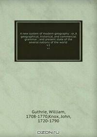 A new system of modern geography : or, A geographical, historical, and commercial grammar ; and present state of the several nations of the world .