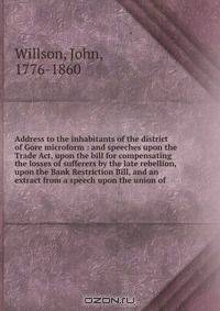 Address to the inhabitants of the district of Gore microform : and speeches upon the Trade Act, upon the bill for compensating the losses of sufferers by the late rebellion, upon the Bank Restriction Bill, and an extract from a speech upon the union of