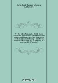 A letter to Her Majesty, the British Queen microform : with letters to Lord Durham, Lord Glenelg and Sir George Arthur : to which is added an appendix embracing a report of the testimony taken on the trial of the writer by a court martial, at Toronto, i