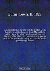 A circumstantial narrative of the trial of Lewis Burns by a Militia General Court Martial held in the city of St. John, New Brunswick on the 21st day of October, 1827 microform : together with an appendix containing his remarks on the proceedings thereo