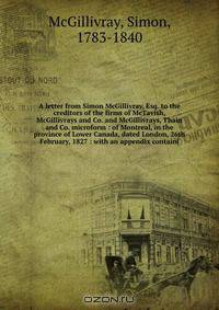 A letter from Simon McGillivray, Esq. to the creditors of the firms of McTavish, McGillivrays and Co. and McGillivrays, Thain and Co. microform : of Montreal, in the province of Lower Canada, dated London, 26th February, 1827 : with an appendix containi