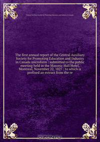 The first annual report of the Central Auxiliary Society for Promoting Education and Industry in Canada microform : submitted to the public meeting held in the Masonic Hall Hotel, Montreal, November 22, 1827 : to which is prefixed an extract from the re