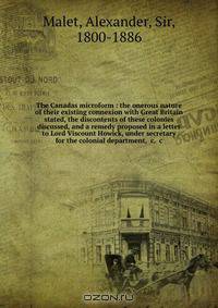 The Canadas microform : the onerous nature of their existing connexion with Great Britain stated, the discontents of these colonies discussed, and a remedy proposed in a letter to Lord Viscount Howick, under secretary for the colonial department, &c. &c
