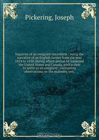 Inquiries of an emigrant microform : being the narrative of an English farmer from the year 1824 to 1830, during which period he traversed the United States and Canada, with a view to settle as an emigrant : containing observations on the manners, soil