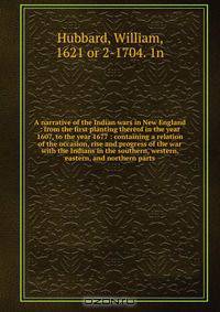 A narrative of the Indian wars in New England : from the first planting thereof in the year 1607, to the year 1677 : containing a relation of the occasion, rise and progress of the war with the Indians in the southern, western, eastern, and northern parts