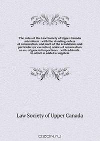 The rules of the Law Society of Upper Canada microform : with the standing orders of convocation, and such of the resolutions and particular (or executive) orders of convocation as are of general importance : with addenda . to which is added a supplem