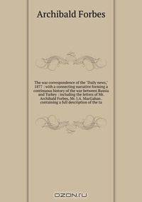 The war correspondence of the "Daily news," 1877 : with a connecting narrative forming a continuous history of the war between Russia and Turkey : including the letters of Mr. Archibald Forbes, Mr. J.A. MacGahan . containing a full description of the ta