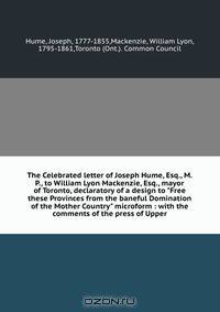 The Celebrated letter of Joseph Hume, Esq., M.P., to William Lyon Mackenzie, Esq., mayor of Toronto, declaratory of a design to "Free these Provinces from the baneful Domination of the Mother Country" microform : with the comments of the press of Upper