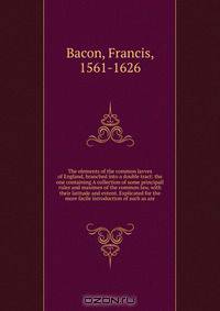 The elements of the common lavves of England, branched into a double tract: the one containing A collection of some principall rules and maximes of the common law, with their latitude and extent. Explicated for the more facile introduction of such as are