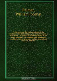 A discourse on the real principles of the revolution, the Bill of Rights, Act of Settlement, &c. microform : in which the representations of Sir Francis Burdett, Mr. Maddox, and others are considered, their ignorance and their falsehood exposed, and the