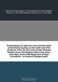 Proceedings of a general court martial held at the Horse-Guards, on the 24th and 27th of March, 1792, for the trial of Capt. Richard Powell, Lieut. Christopher Seton and Lieut. John Hall, of the 54th Regiment of Foot microform : on several charges prefe