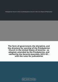 The form of government, the discipline, and the directory for worship of the Presbyterian Church in the United States of America : as adopted, amended by the Presbyteries, and ratified by the General Assembly, 1821-85 ; with the rules for judicatories