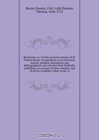 Baconiana; or, Certain genuine remains of Sr. Francis Bacon. In arguments civil and moral, natural, medical, theological, and bibliographical; now the first time faithfully, published. An account of these remains, and of all his Lordship