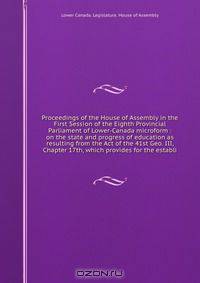 Proceedings of the House of Assembly in the First Session of the Eighth Provincial Parliament of Lower-Canada microform : on the state and progress of education as resulting from the Act of the 41st Geo. III, Chapter 17th, which provides for the establi