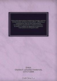 Facts and observations respecting Canada, and the United States of America microform : affording a comparative view of the inducements to emigration presented in those countries : to which is added an appendix of practical instructions to emigrant settl