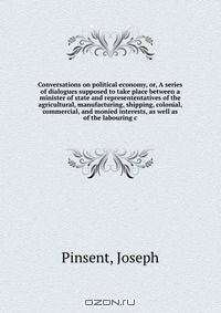 Conversations on political economy, or, A series of dialogues supposed to take place between a minister of state and represententatives of the agricultural, manufacturing, shipping, colonial, commercial, and monied interests, as well as of the labouring c