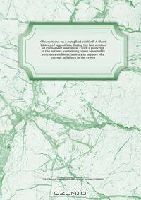 Observations on a pamphlet entitled, A short history of opposition, during the last session of Parliament microform : with a postcript to the author : containing, some seasonable strictures on his arguments in support of a corrupt influence in the crown