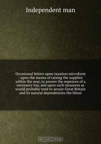 Occasional letters upon taxation microform : upon the means of raising the supplies within the year, to answer the expences of a necessary war, and upon such measures as would probably tend to secure Great Britain and its natural dependencies the blessi