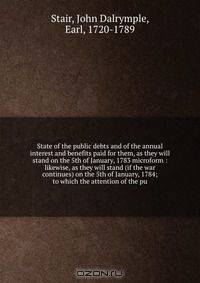 State of the public debts and of the annual interest and benefits paid for them, as they will stand on the 5th of January, 1783 microform : likewise, as they will stand (if the war continues) on the 5th of January, 1784; to which the attention of the pu