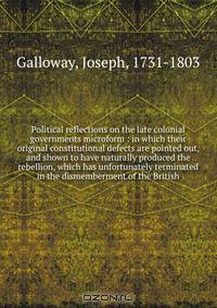Political reflections on the late colonial governments microform : in which their original constitutional defects are pointed out, and shown to have naturally produced the rebellion, which has unfortunately terminated in the dismemberment of the British