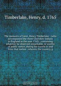 The memoirs of Lieut. Henry Timberlake : (who accompanied the three Cherokee Indians to England in the year 1762) ; containing whatever he observed remarkable, or worthy of public notice, during his travels to and from that nation ; wherein the country, g