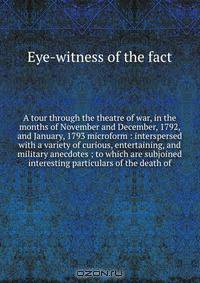 A tour through the theatre of war, in the months of November and December, 1792, and January, 1793 microform : interspersed with a variety of curious, entertaining, and military anecdotes ; to which are subjoined interesting particulars of the death of