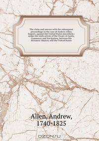 The claim and answer with the subsequent proceedings in the case of Andrew Allen, Esquire, against the United States microform : under the sixth article of the Treaty of Amity, Commerce and Navigation, between His Britannic Majesty and the United States