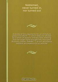 A review of the arguments for an immature peace microform : in which they are refuted by a series of reasons entirely new, shewing how we might have brought fifty thousand Russians, Danes, Swedes, &c. to our assistance without any expence to us, and the