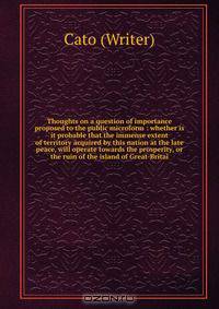 Thoughts on a question of importance proposed to the public microform : whether is it probable that the immense extent of territory acquired by this nation at the late peace, will operate towards the prosperity, or the ruin of the island of Great-Britai
