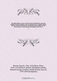 The philosophical works of Francis Bacon. Methodized, and made English, from the originals, with occasional notes, to explain what is obscure; and shew how far the several plans of the author, for the advancement of all the parts of knowledge, have been e
