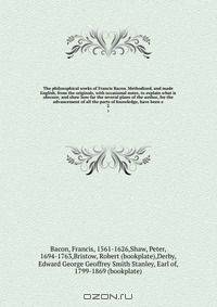 The philosophical works of Francis Bacon. Methodized, and made English, from the originals, with occasional notes, to explain what is obscure; and shew how far the several plans of the author, for the advancement of all the parts of knowledge, have been e