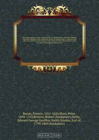 The philosophical works of Francis Bacon. Methodized, and made English, from the originals, with occasional notes, to explain what is obscure; and shew how far the several plans of the author, for the advancement of all the parts of knowledge, have been e
