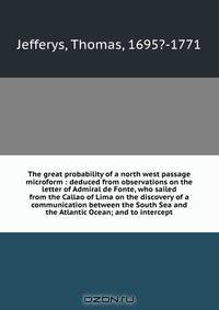 The great probability of a north west passage microform : deduced from observations on the letter of Admiral de Fonte, who sailed from the Callao of Lima on the discovery of a communication between the South Sea and the Atlantic Ocean; and to intercept