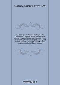 Free thoughts on the proceedings of the Continental Congress, held at Philadelphia, Sept. 5, 1774 microform : wherein their errors are exhibited, their reasonings confuted, and the fatal tendency of their non-importation, non-exportation, and non-consum