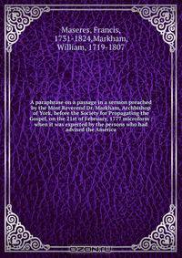 A paraphrase on a passage in a sermon preached by the Most Reverend Dr. Markham, Archbishop of York, before the Society for Propagating the Gospel, on the 21st of February, 1777 microform : when it was expected by the persons who had advised the America