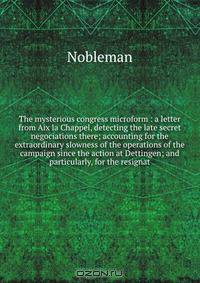 The mysterious congress microform : a letter from Aix la Chappel, detecting the late secret negociations there; accounting for the extraordinary slowness of the operations of the campaign since the action at Dettingen; and particularly, for the resignat