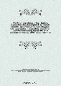 The Great importance of Cape Breton, demonstrated and exemplified, by extracts from the best writers, French and English, who have treated of that colony microform : the whole containing, besides the most accurate descriptions of the place, a series of