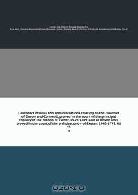 Calendars of wills and administrations relating to the counties of Devon and Cornwall, proved in the court of the principal registry of the bishop of Exeter, 1559-1799. And of Devon only, proved in the court of the archdeacontry of Exeter, 1540-1799. All