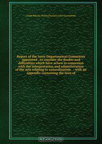 Report of the Inter-Departmental Committee appointed . to consider the doubts and difficulties which have arisen in connexion with the interpretation and administration of the acts relating to naturalization . : with an appendix containing the laws of