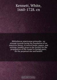 Bibliothecae americanae primordia : an attempt towards laying the foundation of an American library, in several books, papers, and writings, humbly given to the Society for the propagation of the Gospel in foreign parts, for the perpetual use and benefit